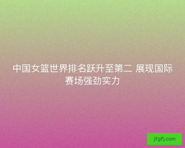 中国女篮世界排名跃升至第二 展现国际赛场强劲实力