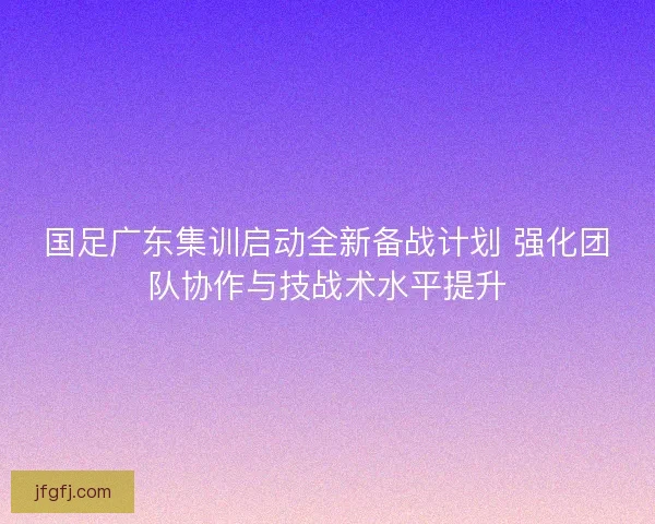 国足广东集训启动全新备战计划 强化团队协作与技战术水平提升