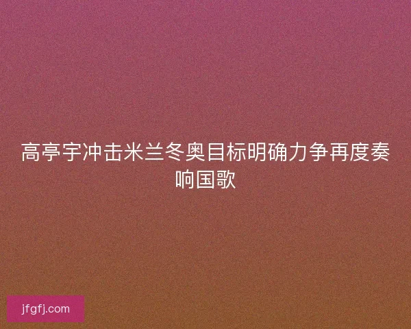 高亭宇冲击米兰冬奥目标明确力争再度奏响国歌