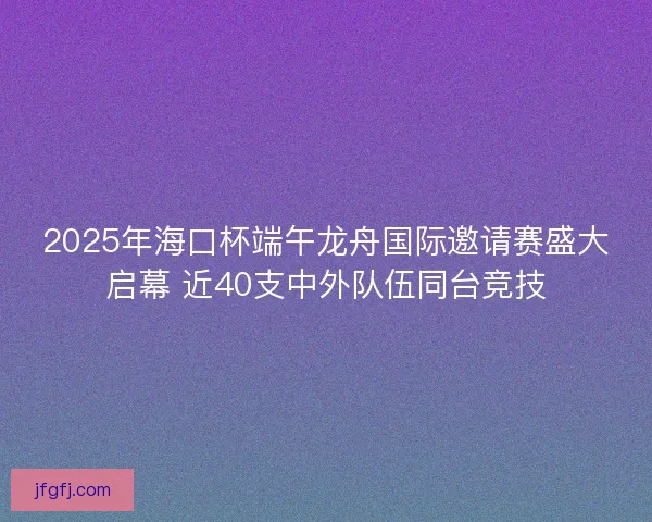 2025年海口杯端午龙舟国际邀请赛盛大启幕 近40支中外队伍同台竞技