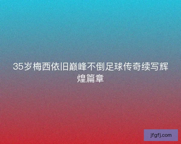 35岁梅西依旧巅峰不倒足球传奇续写辉煌篇章