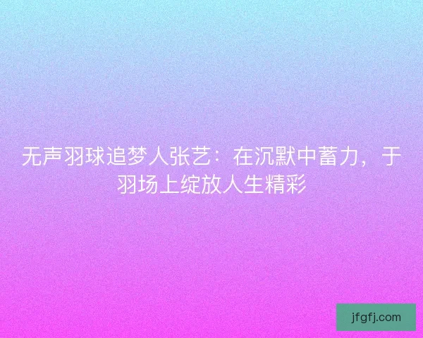 无声羽球追梦人张艺：在沉默中蓄力，于羽场上绽放人生精彩