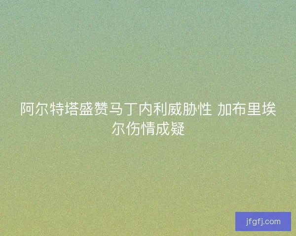 阿尔特塔盛赞马丁内利威胁性 加布里埃尔伤情成疑