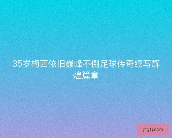 35岁梅西依旧巅峰不倒足球传奇续写辉煌篇章