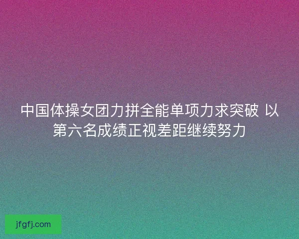 中国体操女团力拼全能单项力求突破 以第六名成绩正视差距继续努力