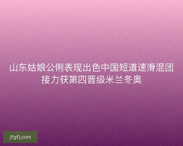 山东姑娘公俐表现出色中国短道速滑混团接力获第四晋级米兰冬奥